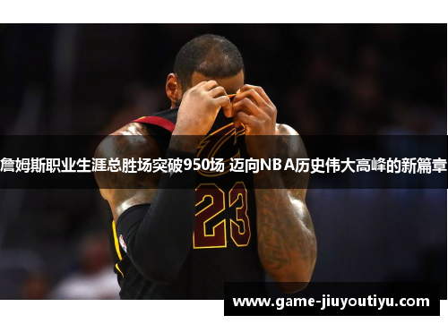 詹姆斯职业生涯总胜场突破950场 迈向NBA历史伟大高峰的新篇章