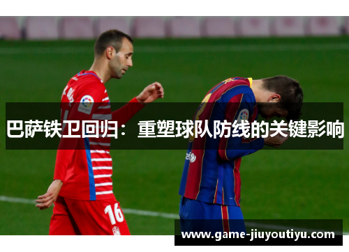 巴萨铁卫回归：重塑球队防线的关键影响