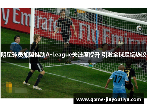 明星球员加盟推动A-League关注度提升 引发全球足坛热议