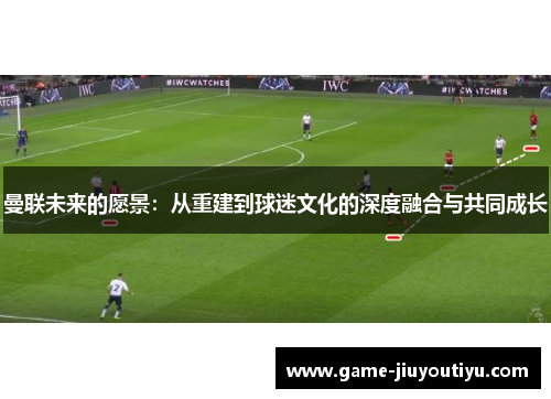 曼联未来的愿景：从重建到球迷文化的深度融合与共同成长