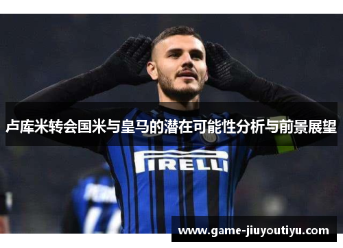 卢库米转会国米与皇马的潜在可能性分析与前景展望