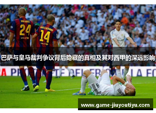 巴萨与皇马裁判争议背后隐藏的真相及其对西甲的深远影响