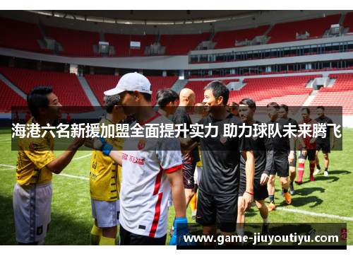 海港六名新援加盟全面提升实力 助力球队未来腾飞