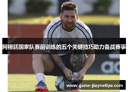 阿根廷国家队赛前训练的五个关键技巧助力备战赛事