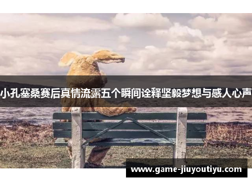 小孔塞桑赛后真情流露五个瞬间诠释坚毅梦想与感人心声