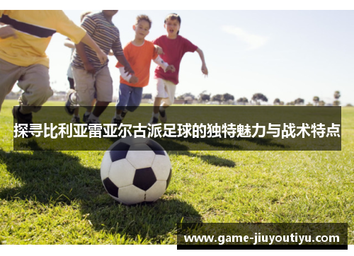 探寻比利亚雷亚尔古派足球的独特魅力与战术特点